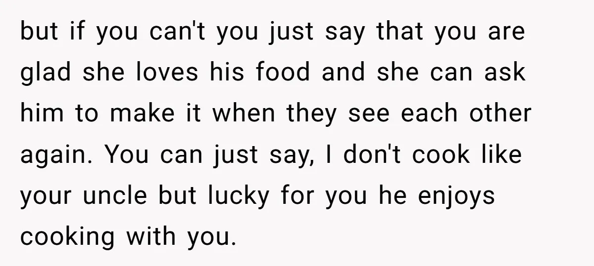 but if you can't you just say that you are glad she loves his food and she can ask him to make it when they see each other again. You...