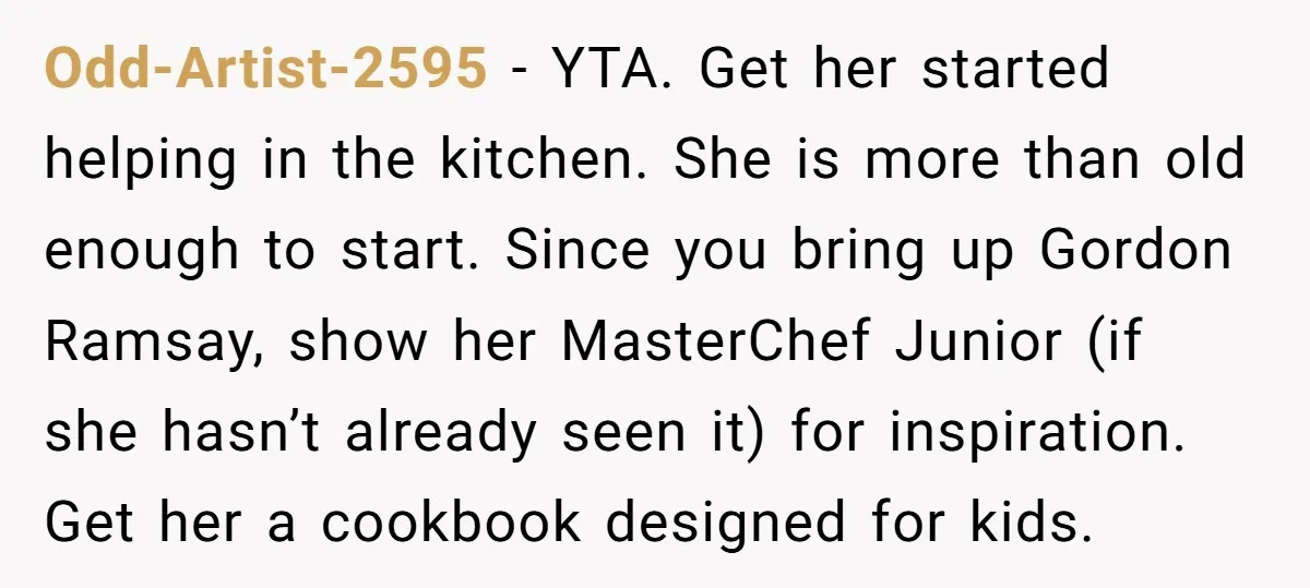 Odd-Artist-2595 − YTA. Get her started helping in the kitchen. She is more than old enough to start. Since you bring up Gordon Ramsay, show her MasterChef Junior (if she...