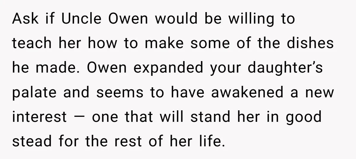 Ask if Uncle Owen would be willing to teach her how to make some of the dishes he made. Owen expanded your daughter’s palate and seems to have awakened a...