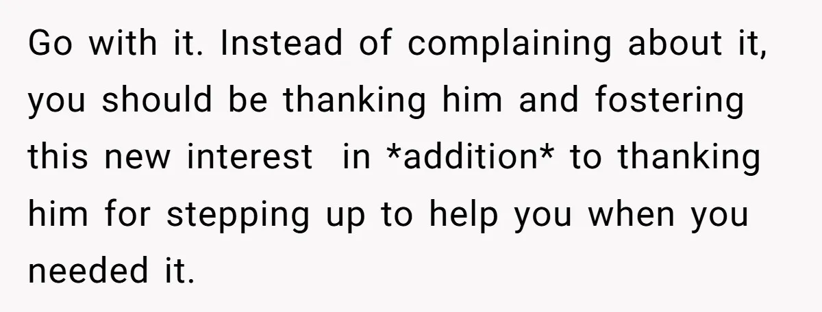 Go with it. Instead of complaining about it, you should be thanking him and fostering this new interest in *addition* to thanking him for stepping up to help you when...