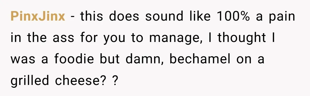 PinxJinx − this does sound like 100% a pain in the ass for you to manage, I thought I was a foodie but damn, bechamel on a grilled cheese? ?