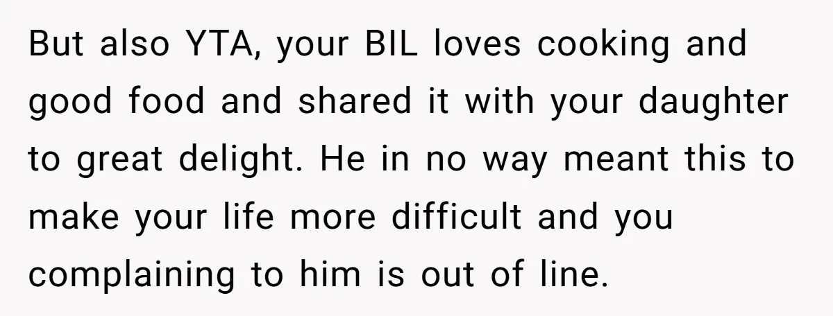 But also YTA, your BIL loves cooking and good food and shared it with your daughter to great delight. He in no way meant this to make your life more...