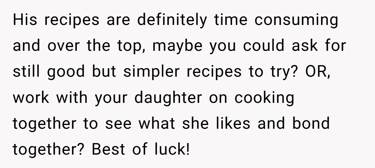 His recipes are definitely time consuming and over the top, maybe you could ask for still good but simpler recipes to try? OR, work with your daughter on cooking together...
