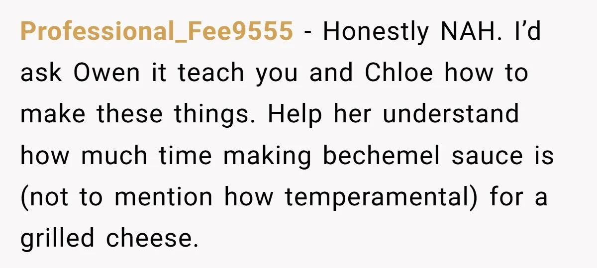 Professional_Fee9555 − Honestly NAH. I’d ask Owen it teach you and Chloe how to make these things. Help her understand how much time making bechemel sauce is (not to mention...