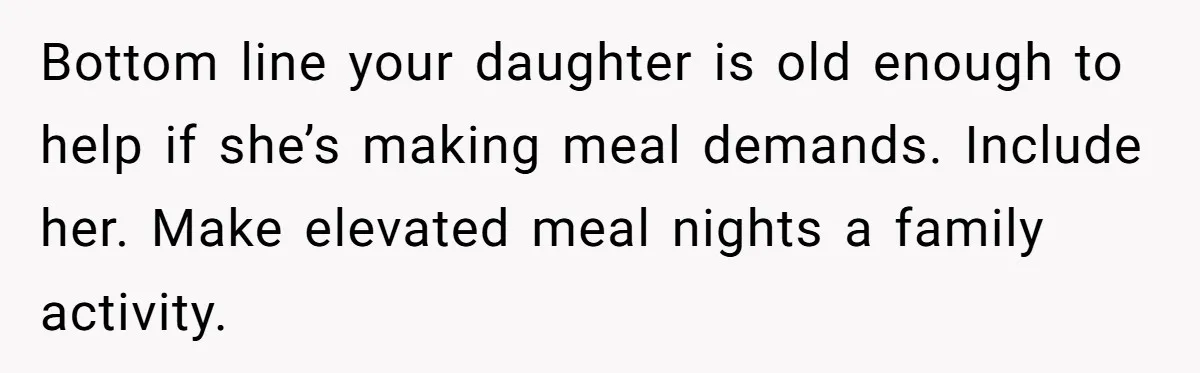 Bottom line your daughter is old enough to help if she’s making meal demands. Include her. Make elevated meal nights a family activity.