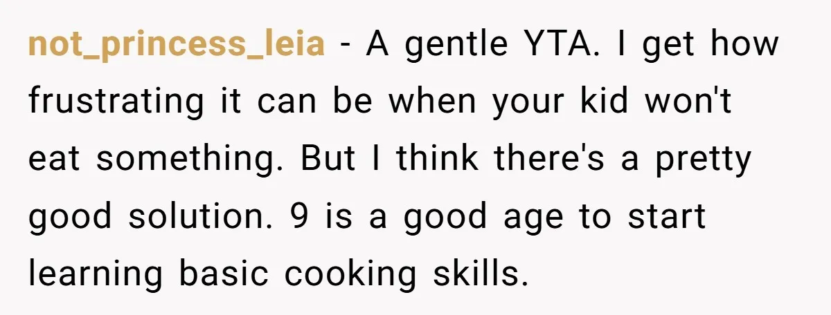 not_princess_leia − A gentle YTA. I get how frustrating it can be when your kid won't eat something. But I think there's a pretty good solution. 9 is a good...
