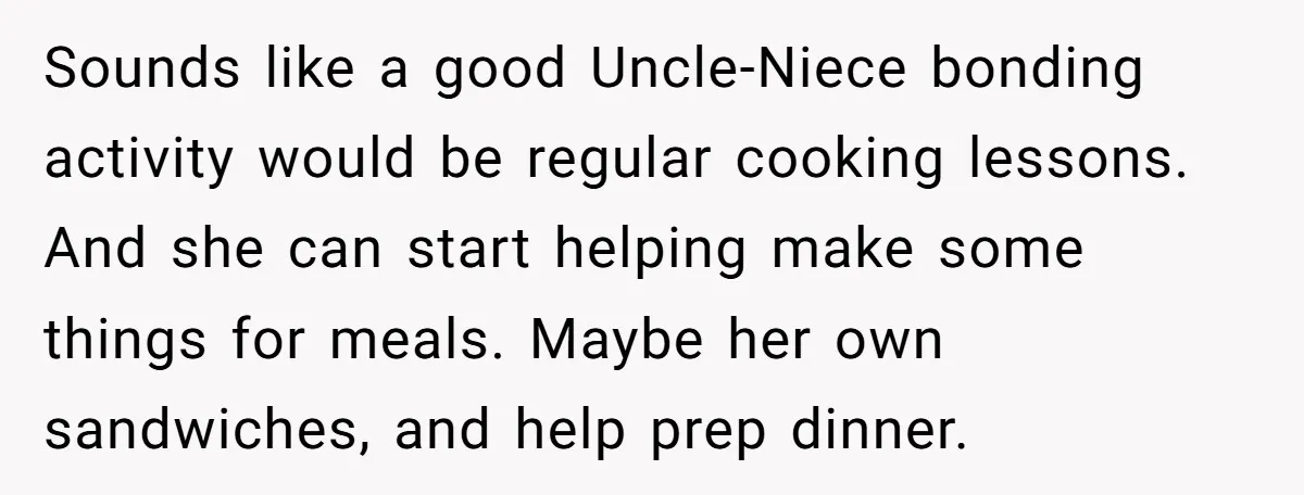 Sounds like a good Uncle-Niece bonding activity would be regular cooking lessons. And she can start helping make some things for meals. Maybe her own sandwiches, and help prep dinner.