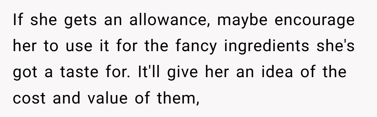 If she gets an allowance, maybe encourage her to use it for the fancy ingredients she's got a taste for. It'll give her an idea of the cost and value...