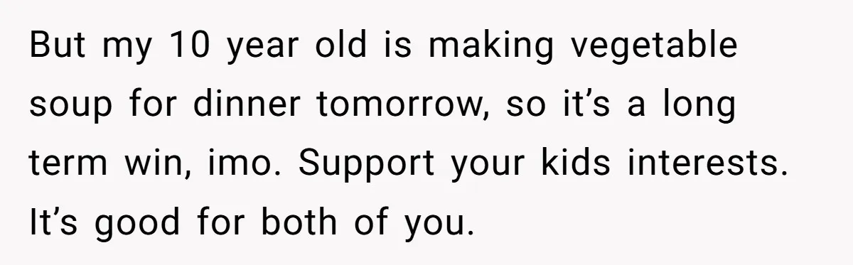 But my 10 year old is making vegetable soup for dinner tomorrow, so it’s a long term win, imo. Support your kids interests. It’s good for both of you.