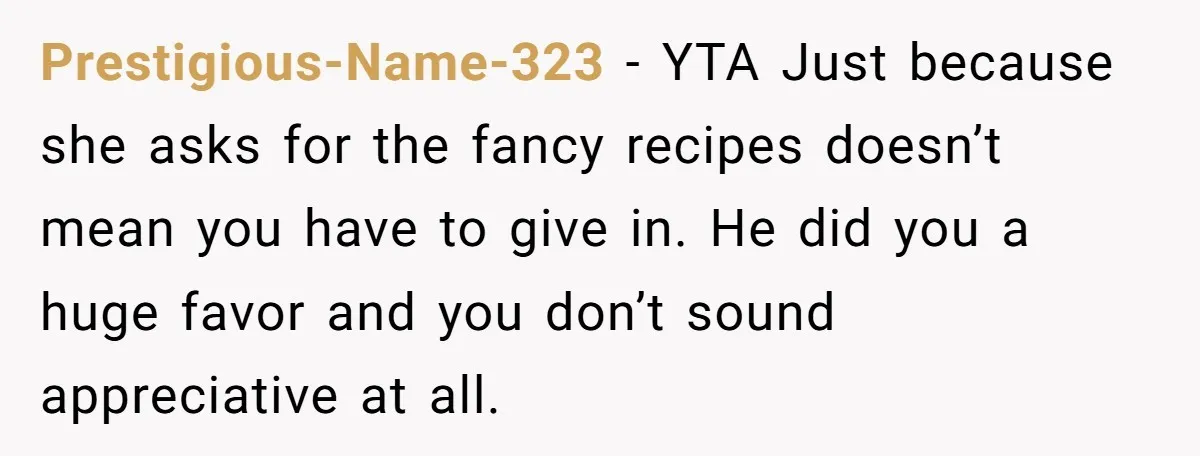 Prestigious-Name-323 − YTA Just because she asks for the fancy recipes doesn’t mean you have to give in. He did you a huge favor and you don’t sound appreciative at...