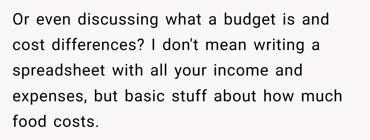 Or even discussing what a budget is and cost differences? I don't mean writing a spreadsheet with all your income and expenses, but basic stuff about how much food costs.