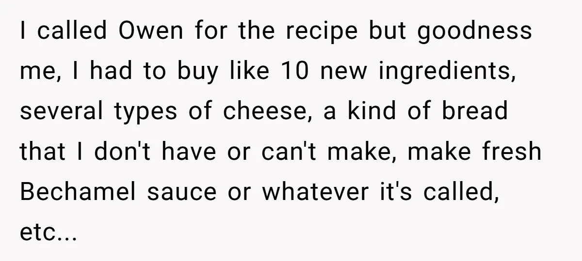I called Owen for the recipe but goodness me, I had to buy like 10 new ingredients, several types of cheese, a kind of bread that I don't have or...
