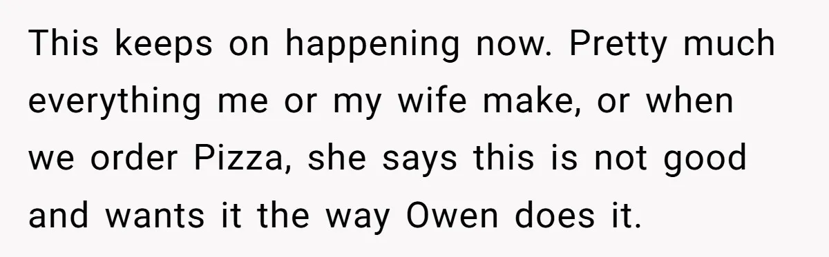 This keeps on happening now. Pretty much everything me or my wife make, or when we order Pizza, she says this is not good and wants it the way Owen...