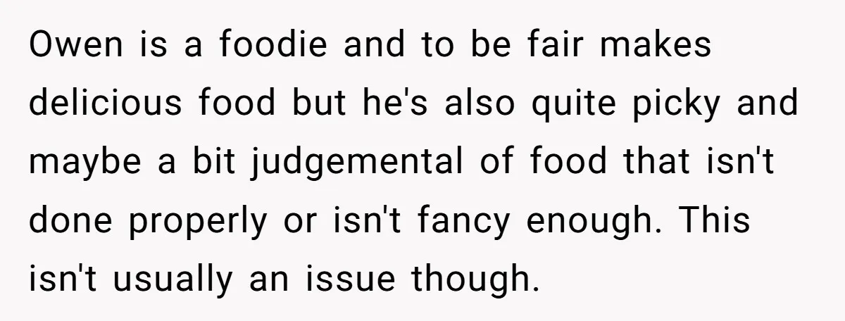 Owen is a foodie and to be fair makes delicious food but he's also quite picky and maybe a bit judgemental of food that isn't done properly or isn't fancy...