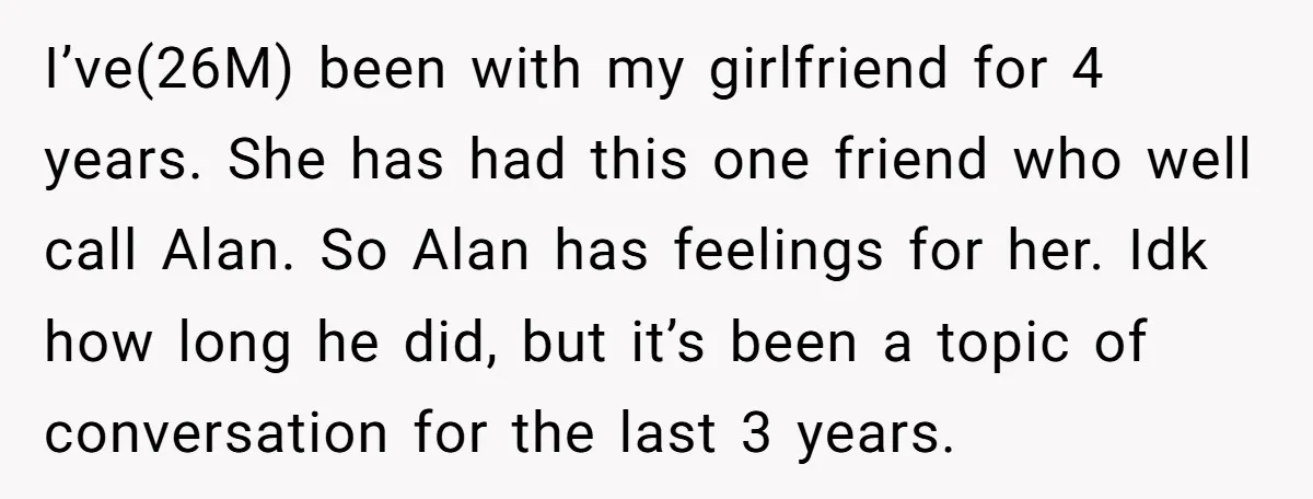 I’ve(26M) been with my girlfriend for 4 years. She has had this one friend who well call Alan. So Alan has feelings for her. Idk how long he did, but...