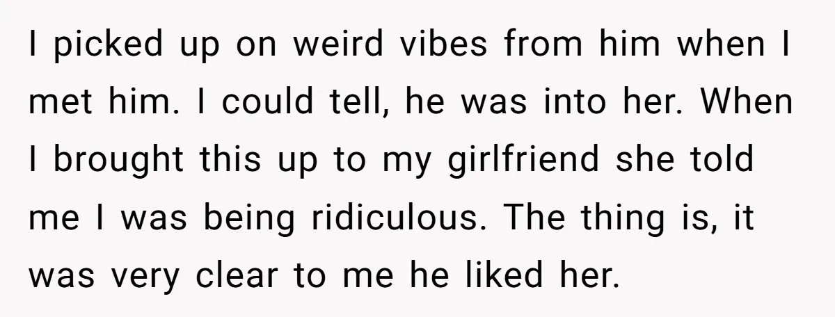 I picked up on weird vibes from him when I met him. I could tell, he was into her. When I brought this up to my girlfriend she told me...
