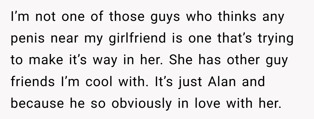 I’m not one of those guys who thinks any penis near my girlfriend is one that’s trying to make it’s way in her. She has other guy friends I’m cool...
