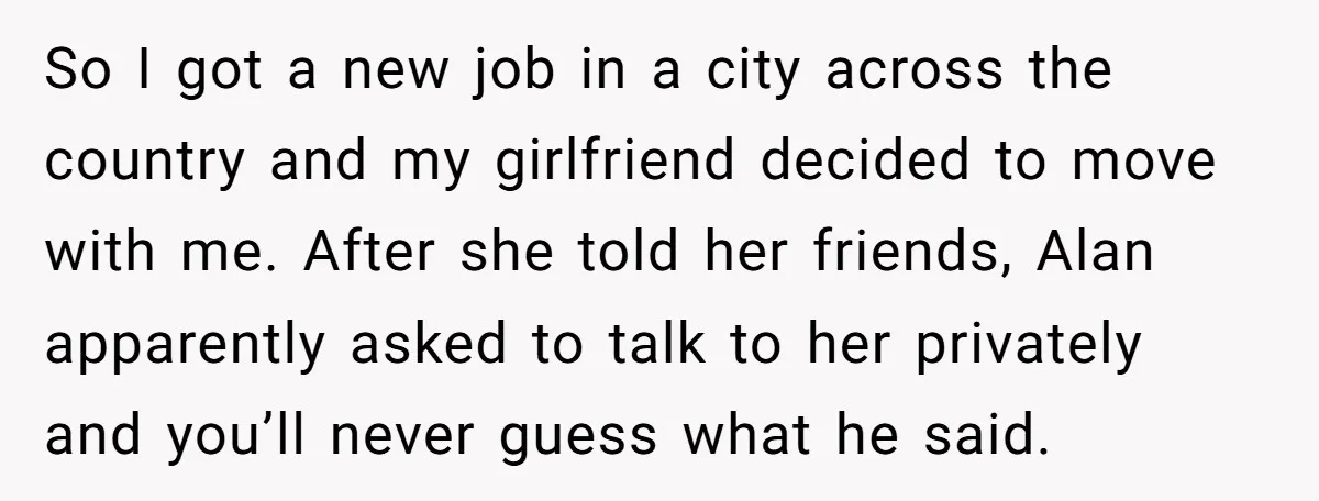 So I got a new job in a city across the country and my girlfriend decided to move with me. After she told her friends, Alan apparently asked to talk...