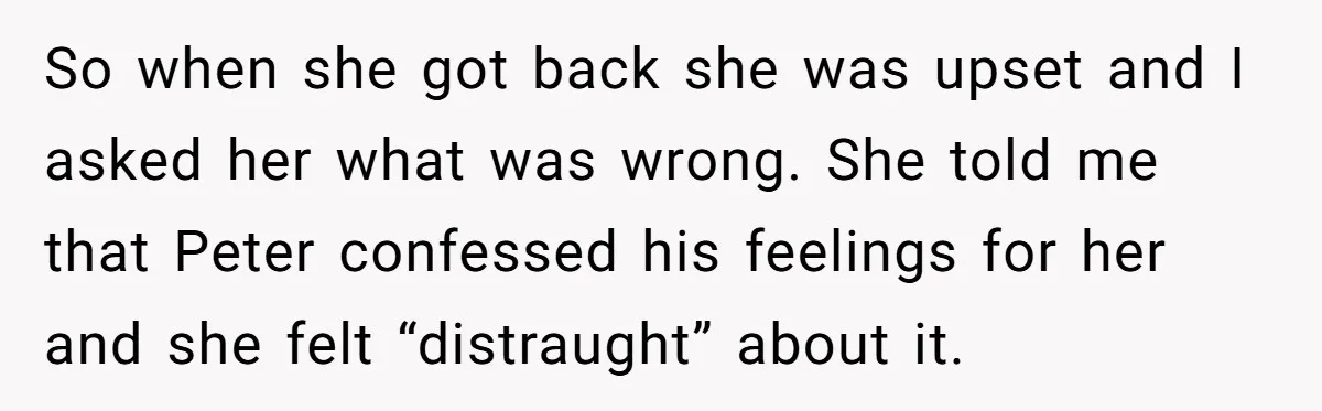 So when she got back she was upset and I asked her what was wrong. She told me that Peter confessed his feelings for her and she felt “distraught” about...