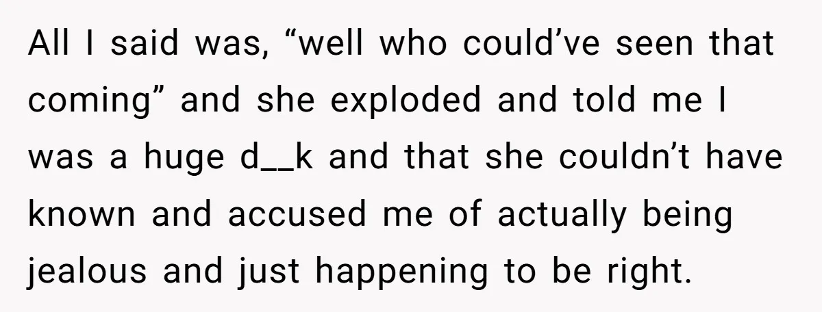 All I said was, “well who could’ve seen that coming” and she exploded and told me I was a huge d__k and that she couldn’t have known and accused me...