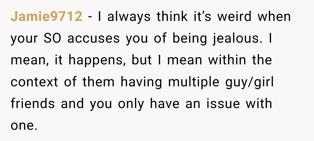 Jamie9712 − I always think it’s weird when your SO accuses you of being jealous. I mean, it happens, but I mean within the context of them having multiple guy/girl...