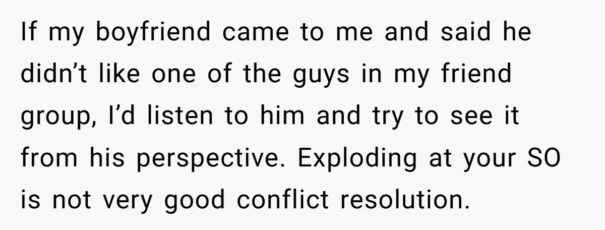 If my boyfriend came to me and said he didn’t like one of the guys in my friend group, I’d listen to him and try to see it from his...