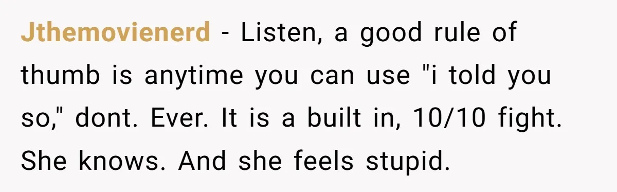 Jthemovienerd − Listen, a good rule of thumb is anytime you can use "i told you so," dont. Ever. It is a built in, 10/10 fight. She knows. And she...