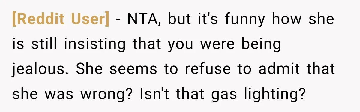 [Reddit User] − NTA, but it's funny how she is still insisting that you were being jealous. She seems to refuse to admit that she was wrong? Isn't that gas...
