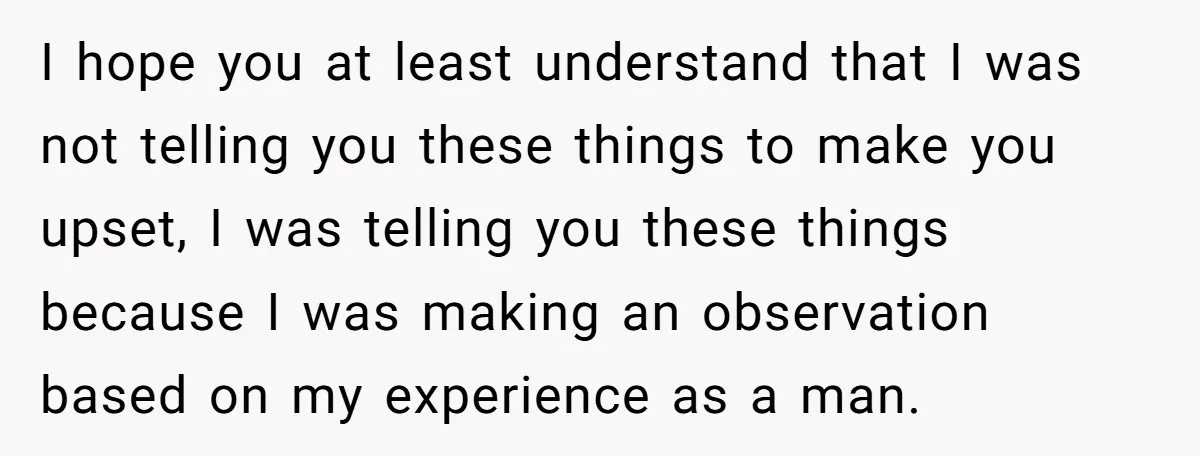 I hope you at least understand that I was not telling you these things to make you upset, I was telling you these things because I was making an observation...