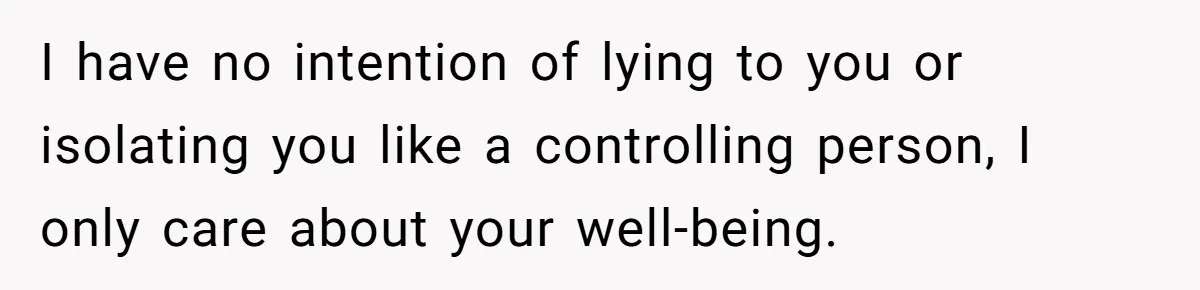 I have no intention of lying to you or isolating you like a controlling person, I only care about your well-being.