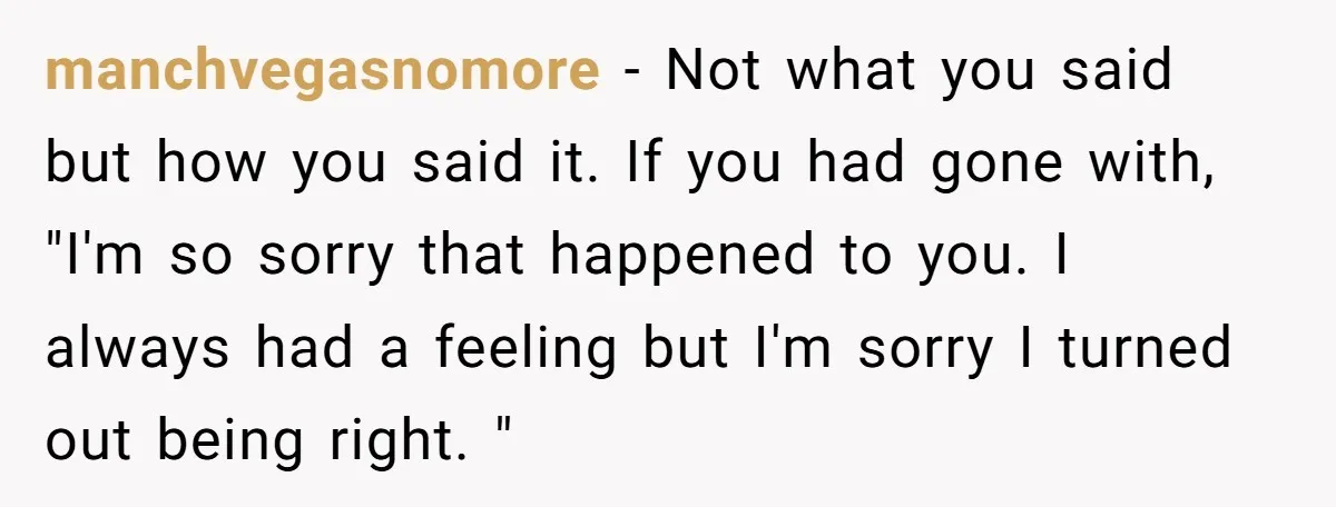 manchvegasnomore − Not what you said but how you said it. If you had gone with, "I'm so sorry that happened to you. I always had a feeling but I'm...