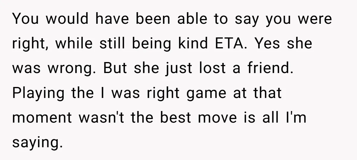 You would have been able to say you were right, while still being kind ETA. Yes she was wrong. But she just lost a friend. Playing the I was right...