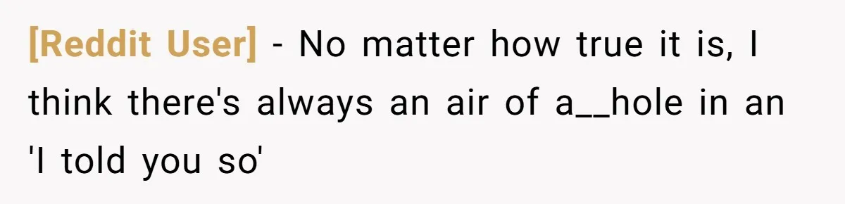 [Reddit User] − No matter how true it is, I think there's always an air of a__hole in an 'I told you so'