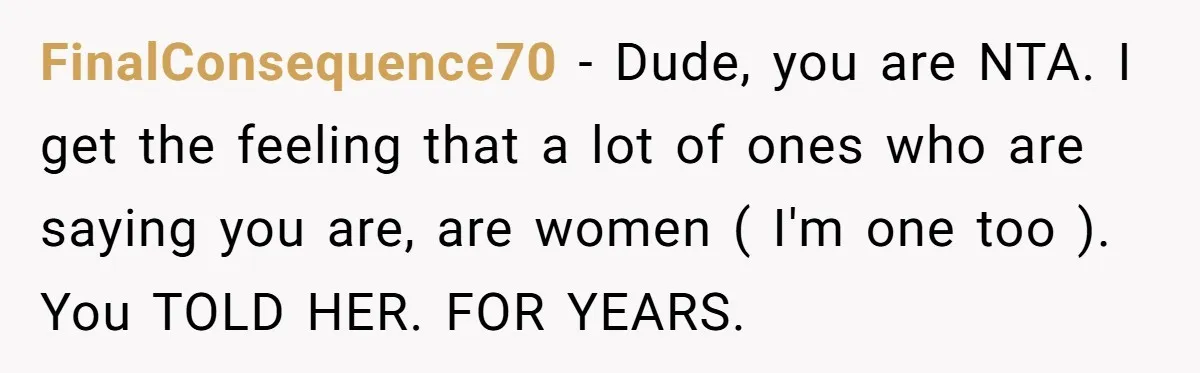 FinalConsequence70 − Dude, you are NTA. I get the feeling that a lot of ones who are saying you are, are women ( I'm one too ). You TOLD HER....