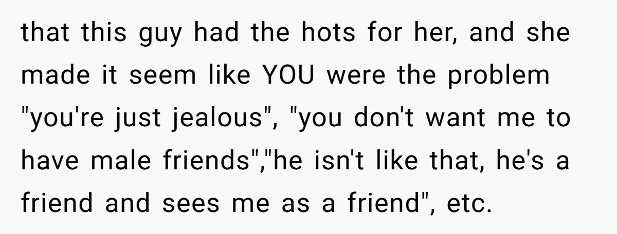 that this guy had the hots for her, and she made it seem like YOU were the problem "you're just jealous", "you don't want me to have male friends","he isn't...
