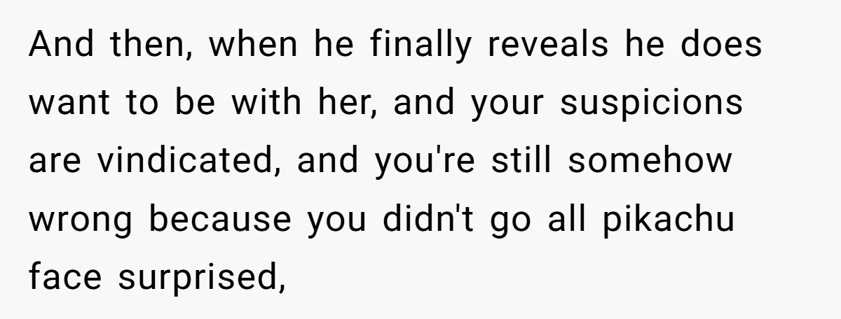 And then, when he finally reveals he does want to be with her, and your suspicions are vindicated, and you're still somehow wrong because you didn't go all pikachu face...