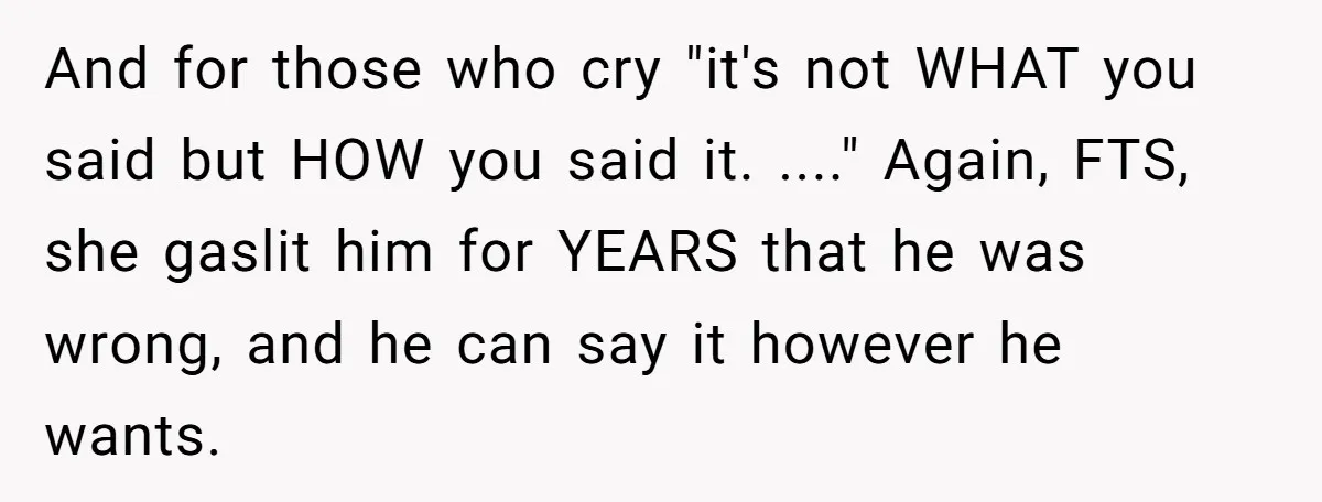 And for those who cry "it's not WHAT you said but HOW you said it. ...." Again, FTS, she gaslit him for YEARS that he was wrong, and he can...