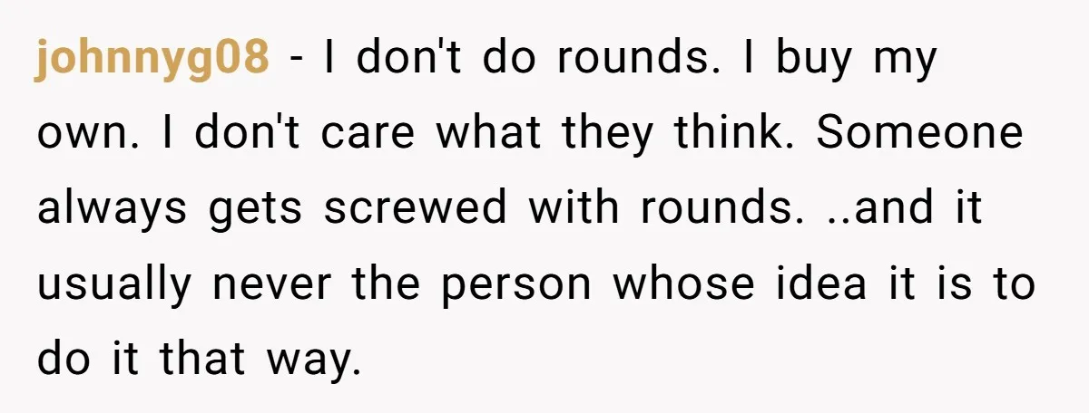 johnnyg08 − I don't do rounds. I buy my own. I don't care what they think. Someone always gets screwed with rounds. ..and it usually never the person whose idea...
