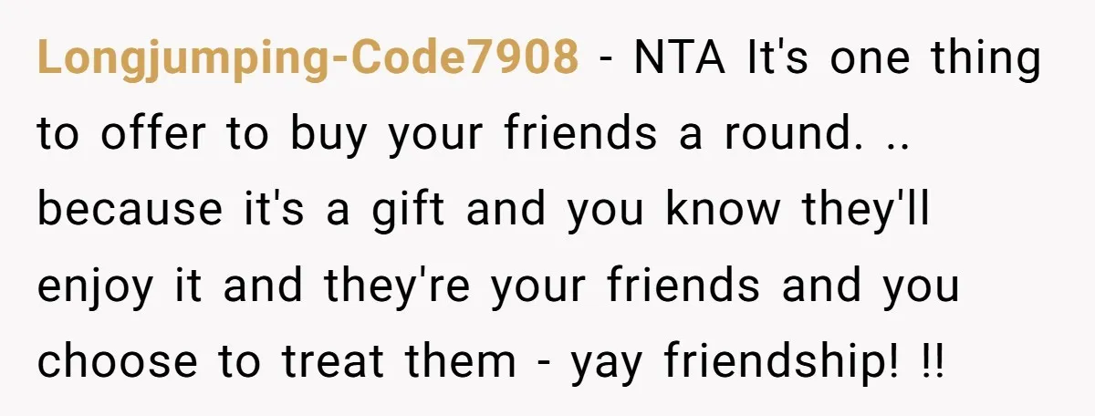 Longjumping-Code7908 − NTA It's one thing to offer to buy your friends a round. .. because it's a gift and you know they'll enjoy it and they're your friends and...