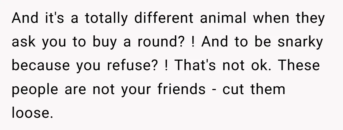 And it's a totally different animal when they ask you to buy a round? ! And to be snarky because you refuse? ! That's not ok. These people are not...