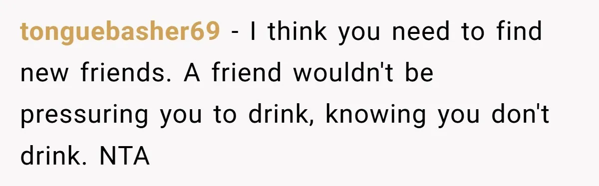 tonguebasher69 − I think you need to find new friends. A friend wouldn't be pressuring you to drink, knowing you don't drink. NTA