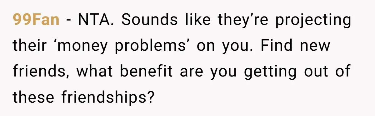 99Fan − NTA. Sounds like they’re projecting their ‘money problems’ on you. Find new friends, what benefit are you getting out of these friendships?