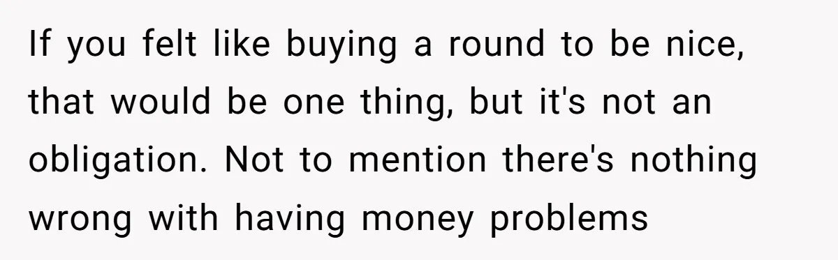 If you felt like buying a round to be nice, that would be one thing, but it's not an obligation. Not to mention there's nothing wrong with having money problems