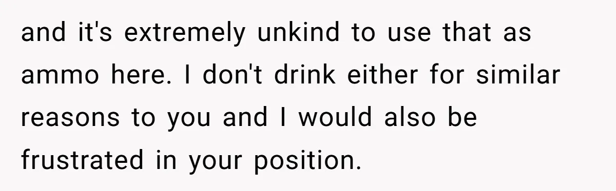 and it's extremely unkind to use that as ammo here. I don't drink either for similar reasons to you and I would also be frustrated in your position.
