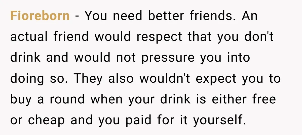 Fioreborn − You need better friends. An actual friend would respect that you don't drink and would not pressure you into doing so. They also wouldn't expect you to buy...