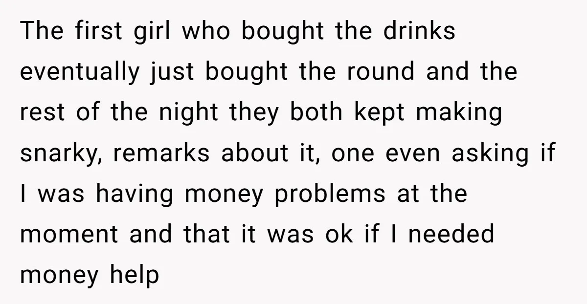 The first girl who bought the drinks eventually just bought the round and the rest of the night they both kept making snarky, remarks about it, one even asking if...