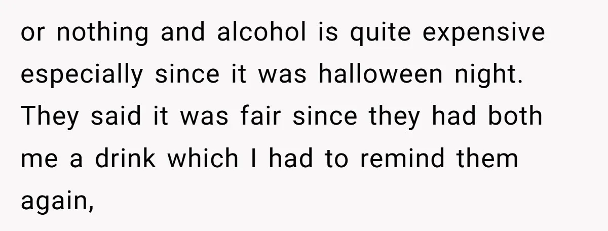 or nothing and alcohol is quite expensive especially since it was halloween night. They said it was fair since they had both me a drink which I had to remind...