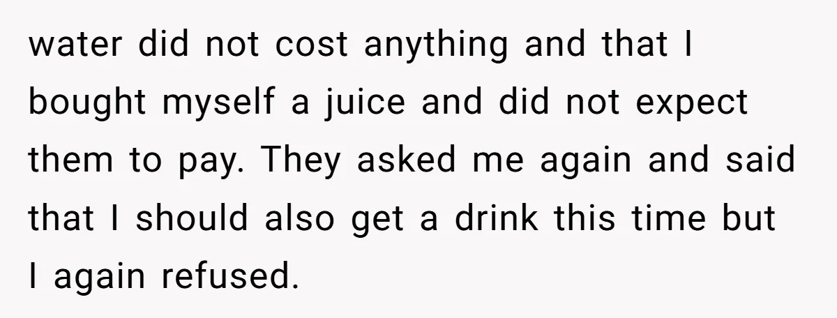 water did not cost anything and that I bought myself a juice and did not expect them to pay. They asked me again and said that I should also get...