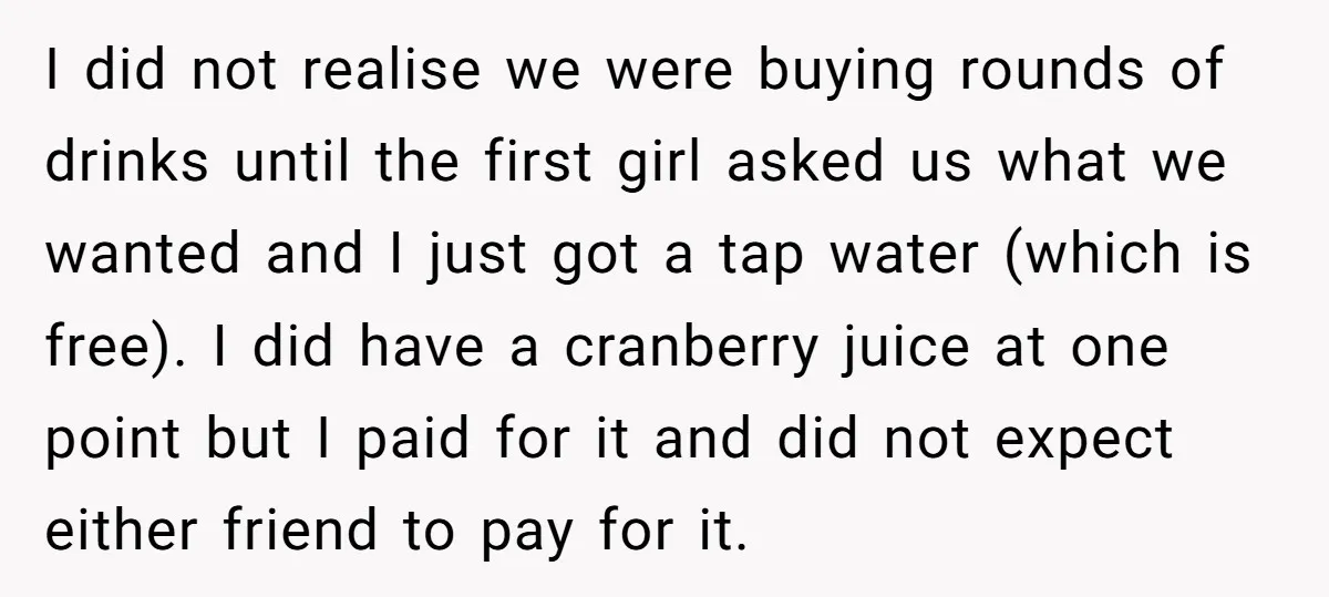 I did not realise we were buying rounds of drinks until the first girl asked us what we wanted and I just got a tap water (which is free). I...