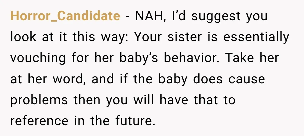 Horror_Candidate − NAH, I’d suggest you look at it this way: Your sister is essentially vouching for her baby’s behavior. Take her at her word, and if the baby does...